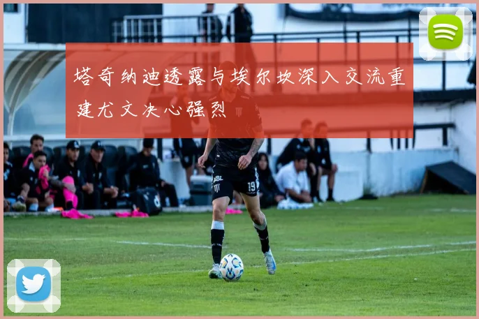 塔奇纳迪透露与埃尔坎深入交流重建尤文决心强烈