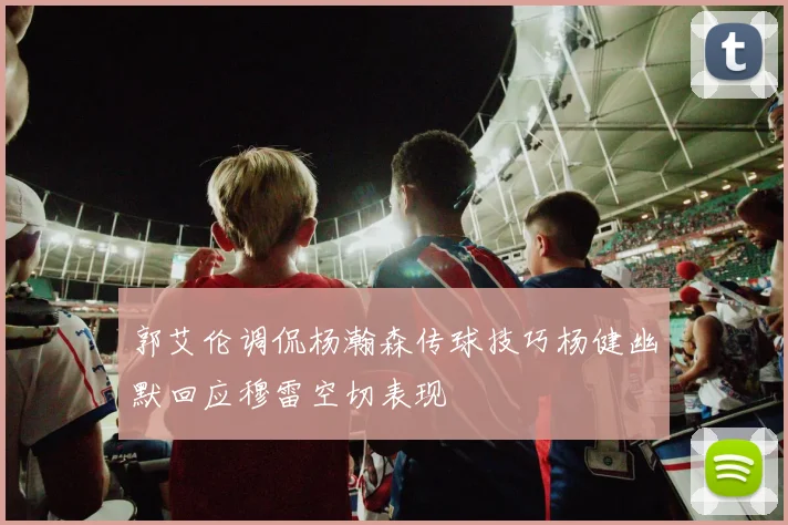 郭艾伦调侃杨瀚森传球技巧杨健幽默回应穆雷空切表现