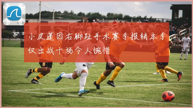 小皮蓬因右脚趾手术赛季报销本季仅出战十场令人惋惜