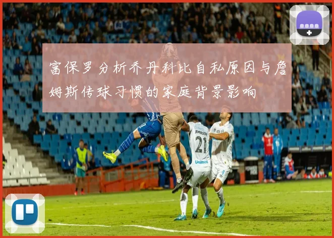 富保罗分析乔丹科比自私原因与詹姆斯传球习惯的家庭背景影响