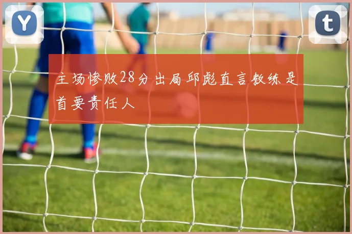 主场惨败28分出局邱彪直言教练是首要责任人