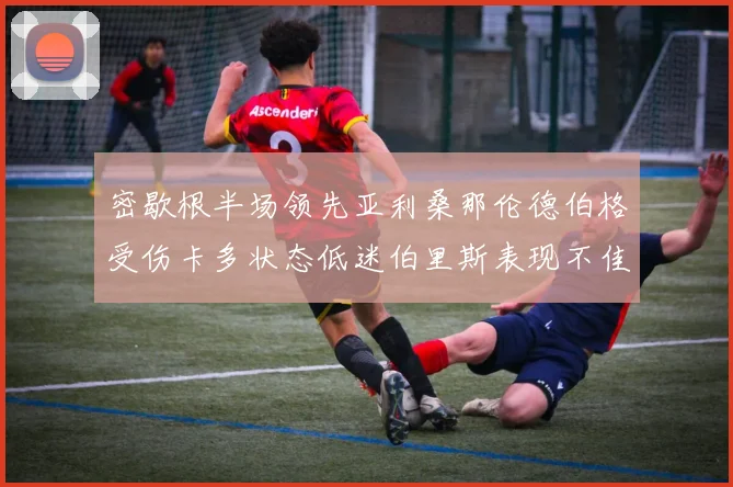密歇根半场领先亚利桑那伦德伯格受伤卡多状态低迷伯里斯表现不佳