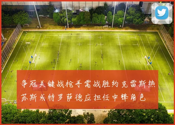 争冠关键战枪手需战胜约克雷斯热苏斯或特罗萨德应担任中锋角色