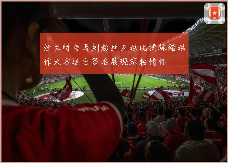 杜兰特与马刺粉丝互动比拼踩踏动作大方送出签名展现宠粉情怀