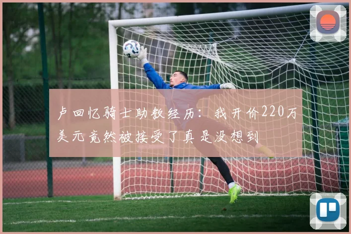 卢回忆骑士助教经历：我开价220万美元竟然被接受了真是没想到