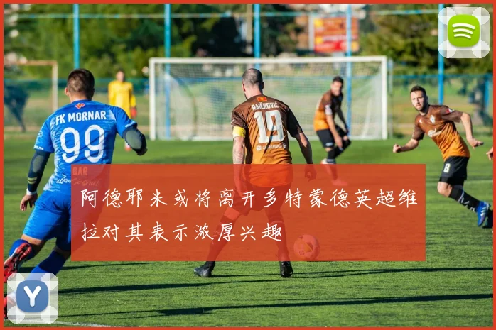 阿德耶米或将离开多特蒙德英超维拉对其表示浓厚兴趣