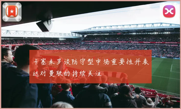 卡塞米罗谈防守型中场重要性并表达对曼联的持续关注