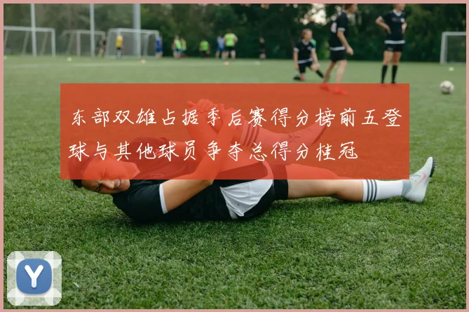 东部双雄占据季后赛得分榜前五登球与其他球员争夺总得分桂冠