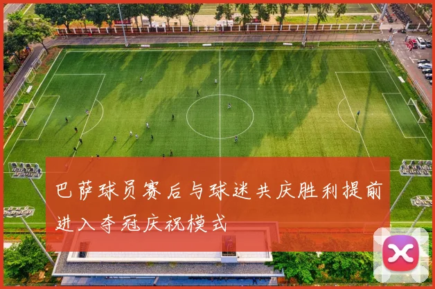 巴萨球员赛后与球迷共庆胜利提前进入夺冠庆祝模式