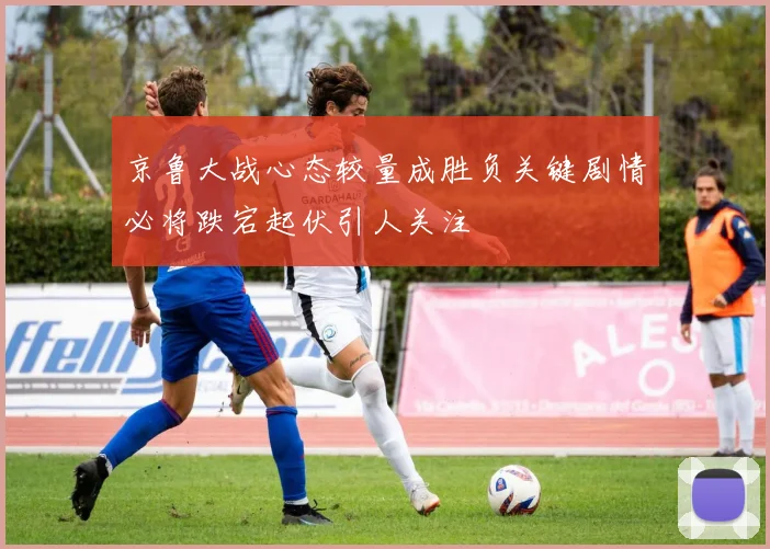 京鲁大战心态较量成胜负关键剧情必将跌宕起伏引人关注